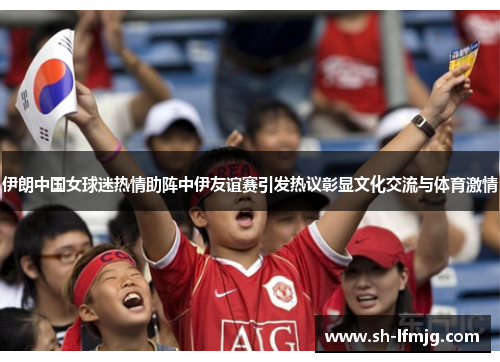 伊朗中国女球迷热情助阵中伊友谊赛引发热议彰显文化交流与体育激情