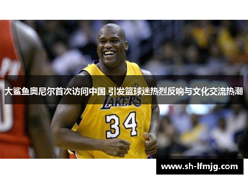 大鲨鱼奥尼尔首次访问中国 引发篮球迷热烈反响与文化交流热潮