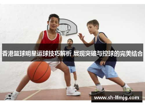 香港篮球明星运球技巧解析 展现突破与控球的完美结合