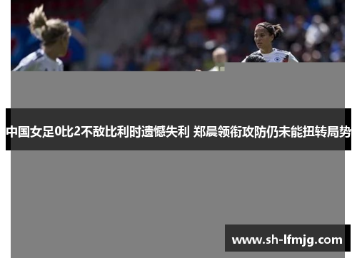 中国女足0比2不敌比利时遗憾失利 郑晨领衔攻防仍未能扭转局势
